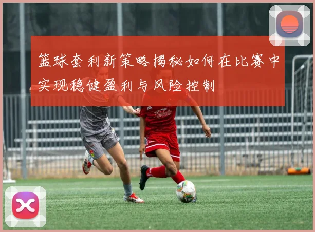篮球套利新策略揭秘如何在比赛中实现稳健盈利与风险控制