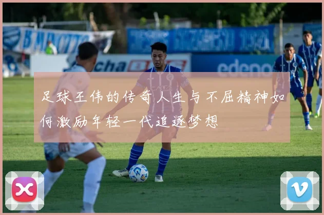 足球王伟的传奇人生与不屈精神如何激励年轻一代追逐梦想