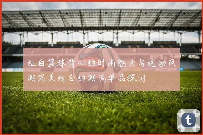 红白篮球背心的时尚魅力与运动风潮完美结合的潮流单品探讨