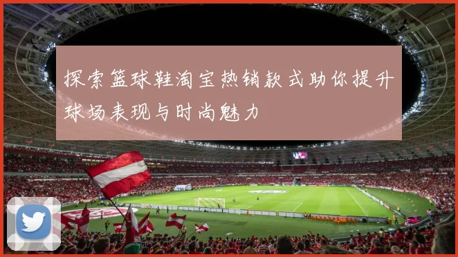 探索篮球鞋淘宝热销款式助你提升球场表现与时尚魅力