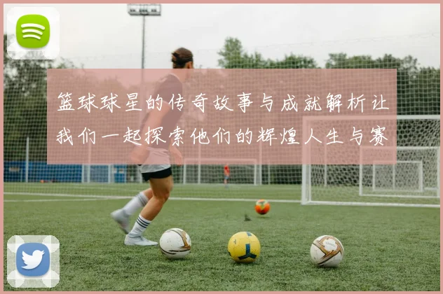 篮球球星的传奇故事与成就解析让我们一起探索他们的辉煌人生与赛场瞬间