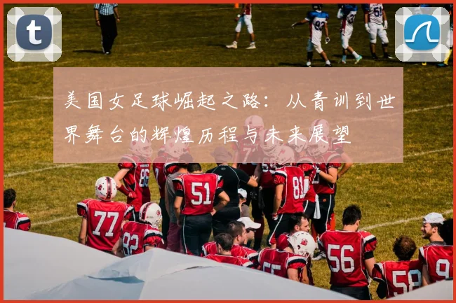 美国女足球崛起之路：从青训到世界舞台的辉煌历程与未来展望