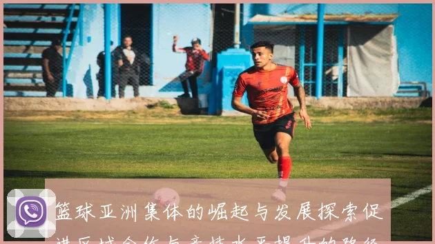 篮球亚洲集体的崛起与发展探索促进区域合作与竞技水平提升的路径分析