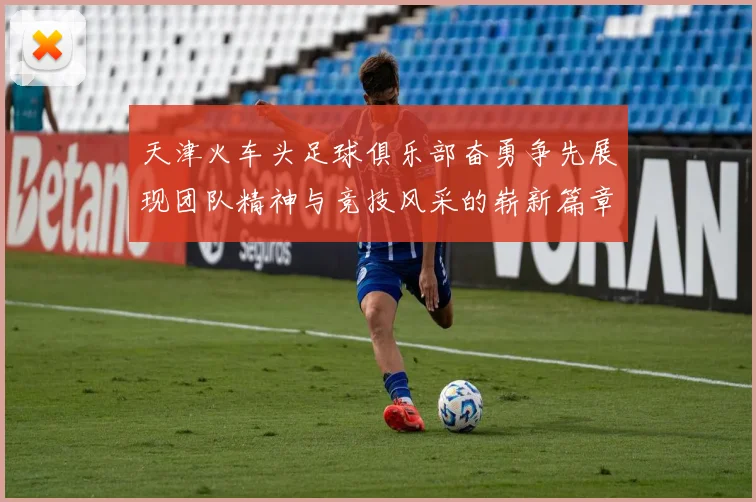 天津火车头足球俱乐部奋勇争先展现团队精神与竞技风采的崭新篇章