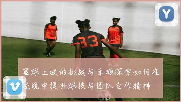 篮球上坡的挑战与乐趣探索如何在逆境中提升球技与团队合作精神