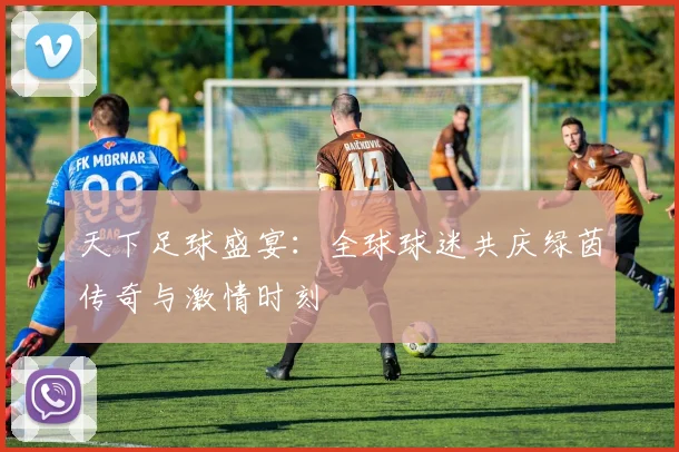 天下足球盛宴：全球球迷共庆绿茵传奇与激情时刻